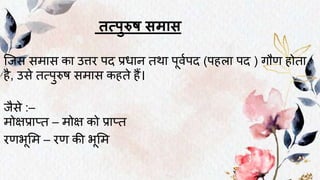 तत्पुरुष समास
ष्जस सिास का उत्तर पद प्रिान तनर्ा पूवथपद (पहला पद ) गौण होतना
है, उसे तनत्पुरुष सिास कहतने हैं।
जैसे :–
िोक्षप्राप्तन – िोक्ष को प्राप्तन
रणभूमि – रण की भूमि
 