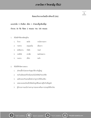 1
ข้อสอบวิชาภาษาไทยปีการศึกษาปี 2562
แบบปรนัย 5 ตัวเลือก เลือก 1 คาตอบที่ถูกต้องที่สุด
จานวน 50 ข้อ ข้อละ 2 คะแนน รวม 100 คะแนน
1. ข้อใดมีคำที่สะกดผิดอยู่ด้วย
1. ร้ำงรำ สะบัด กระโตกกระตำก
2. กระชำย ละมุนละไม เลือนรำง
3. ตะลีตะลำน บันลือ กะแช่
4. กะทัดรัด สำรพัด พะเยิบพะยำบ
5. กะเทำะ เรี่ยไร ชะงัก
2. ข้อใดใช้คำผิดควำมหมำย
1. เด็กคนนี้ช่ำงไปสรรหำคำพูดมำใช้รำวกับผู้ใหญ่
2. คนร้ำยเล็ดลอดเข้ำไปขโมยของในโกดังสินค้ำของบริษัท
3. แม่มักจะออกรับแทนเมื่อพ่อบ่นว่ำลูกชำยใช้เงินเปลือง
4. จดหมำยลงทะเบียนที่บริษัทส่งไปถูกตีคืนเพรำะผู้รับย้ำยที่อยู่แล้ว
5. ผู้อำนวยกำรนอนใจว่ำเลขำนุกำรของเขำเตรียมกำรประชุมได้เรียบร้อย
 