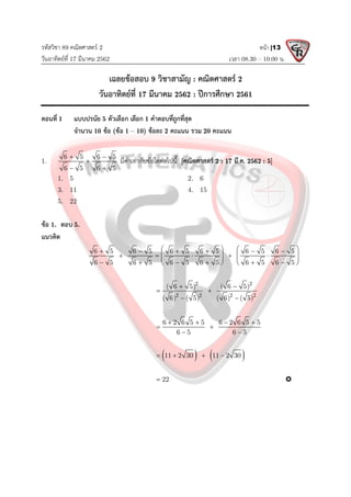 รหัสวิชา 89 คณิตศาสตร 2
วันอาทิตยที่ 17 มีนาคม 2562 เวลา 08.30 – 10.00 น.
หนา |13
เฉลยขอสอบ 9 วิชาสามัญ : คณิตศาสตร 2
วันอาทิตยที่ 17 มีนาคม 2562 : ปการศึกษา 2561
ตอนที่ 1 แบบปรนัย 5 ตัวเลือก เลือก 1 คําตอบที่ถูกที่สุด
จํานวน 10 ขอ (ขอ 1 – 10) ขอละ 2 คะแนน รวม 20 คะแนน
1.
6 5 6 5
6 5 6 5
 

 
มีคาเทากับขอใดตอไปนี้ [คณิตศาสตร 2 : 17 มี.ค. 2562 : 5]
1. 5 2. 6
3. 11 4. 15
5. 22
ขอ 1. ตอบ 5.
แนวคิด
6 5 6 5 6 5 6 5 6 5 6 5
6 5 6 5 6 5 6 5 6 5 6 5
   
     
   
    
   
     
   
2 2
2 2 2 2
( 6 5) ( 6 5)
( 6) ( 5) ( 6) ( 5)
 
 
 
6 2 6 5 5 6 2 6 5 5
6 5 6 5
   
 
 
   
11 2 30 11 2 30
   
22
 
 