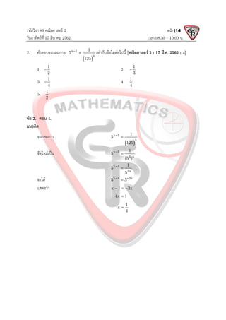 รหัสวิชา 89 คณิตศาสตร 2
วันอาทิตยที่ 17 มีนาคม 2562 เวลา 08.30 – 10.00 น.
หนา |14
2. คําตอบของสมการ
 
x 1
x
1
5
125

 เทากับขอใดตอไปนี้ [คณิตศาสตร 2 : 17 มี.ค. 2562 : 4]
1.
1
2
 2.
1
3

3.
1
4
 4.
1
4
5.
1
2
ขอ 2. ตอบ 4.
แนวคิด
จากสมการ
 
x 1
x
1
5
125


จัดใหมเปน x 1
3 x
1
5
(5 )


x 1
3x
1
5
5


จะได x 1 3x
5 5
 

แสดงวา x 1 3x
  
4x 1

1
x
4

 