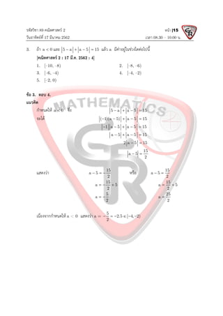 รหัสวิชา 89 คณิตศาสตร 2
วันอาทิตยที่ 17 มีนาคม 2562 เวลา 08.30 – 10.00 น.
หนา |15
3. ถา a 0
 และ 5 a a 5 15
    แลว a มีคาอยูในชวงใดตอไปนี้
[คณิตศาสตร 2 : 17 มี.ค. 2562 : 4]
1. [–10, –8) 2. [–8, –6)
3. [–6, –4) 4. [–4, –2)
5. [–2, 0)
ขอ 3. ตอบ 4.
แนวคิด
กําหนดให a 0
 ซึ่ง 5 a a 5 15
   
จะได ( 1)(a 5) a 5 15
    
1 a 5 a 5 15
    
a 5 a 5 15
   
2 a 5 15
 
15
a 5
2
 
แสดงวา 15
a 5
2
   หรือ 15
a 5
2
 
15
a 5
2
  
15
a 5
2
 
5
a
2
 
25
a
2

เนื่องจากกําหนดให a < 0 แสดงวา a =
5
2.5 [ 4, 2)
2
     
 