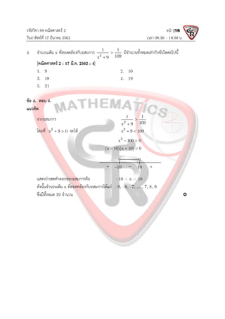 รหัสวิชา 89 คณิตศาสตร 2
วันอาทิตยที่ 17 มีนาคม 2562 เวลา 08.30 – 10.00 น.
หนา |16
4. จํานวนเต็ม x ที่สอดคลองกับอสมการ 2
1 1
109
x 9


มีจํานวนทั้งหมดเทากับขอใดตอไปนี้
[คณิตศาสตร 2 : 17 มี.ค. 2562 : 4]
1. 9 2. 10
3. 18 4. 19
5. 21
ขอ 4. ตอบ 4.
แนวคิด
จากอสมการ 2
1 1
109
x 9


โดยที่ 2
x 9 0
  จะได 2
x 9 109
 
2
x 100 0
 
(x 10)(x 10) 0
  
แสดงวาเซตคําตอบของอสมการคือ –10 < x < 10
ดังนั้นจํานวนเต็ม x ที่สอดคลองกับอสมการไดแก –9, –8, –7, ... , 7, 8, 9
ซึ่งมีทั้งหมด 19 จํานวน 
10
10
 
 
 