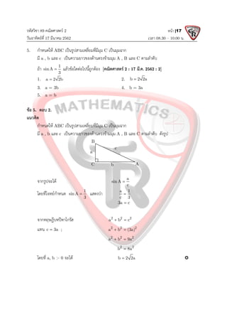 รหัสวิชา 89 คณิตศาสตร 2
วันอาทิตยที่ 17 มีนาคม 2562 เวลา 08.30 – 10.00 น.
หนา |17
5. กําหนดให ABC เปนรูปสามเหลี่ยมที่มีมุม C เปนมุมฉาก
มี a , b และ c เปนความยาวของดานตรงขามมุม A , B และ C ตามลําดับ
ถา 1
sinA
3
 แลวขอใดตอไปนี้ถูกตอง [คณิตศาสตร 2 : 17 มี.ค. 2562 : 2]
1. a 2 2b
 2. b 2 2a

3. a = 3b 4. b = 3a
5. a = b
ขอ 5. ตอบ 2.
แนวคิด
กําหนดให ABC เปนรูปสามเหลี่ยมที่มีมุม C เปนมุมฉาก
มี a , b และ c เปนความยาวของดานตรงขามมุม A , B และ C ตามลําดับ ดังรูป
จากรูปจะได a
sin A
c

โดยที่โจทยกําหนด 1
sinA
3
 แสดงวา a 1
c 3

3a c

จากทฤษฎีบทปทาโกรัส 2 2 2
a b c
 
แทน c 3a
 ; 2 2 2
a b (3a)
 
2 2 2
a b 9a
 
2 2
b 8a

โดยที่ a, b > 0 จะได b 2 2a
 
a
b
c
C A
B
 
