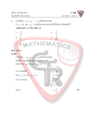 รหัสวิชา 89 คณิตศาสตร 2
วันอาทิตยที่ 17 มีนาคม 2562 เวลา 08.30 – 10.00 น.
หนา |18
6. กําหนดให 1 2 3 n
a , a , a , , a
 เปนลําดับเรขาคณิต
ถา 8
a 81
 และ 11
a 3
 แลวอัตราสวนรวมของลําดับนี้ มีคาเทากับขอใดตอไปนี้
[คณิตศาสตร 2 : 17 มี.ค. 2562 : 3]
1.
1
2
 2.
1
3

3.
1
3
4.
1
3
5.
1
2
ขอ 6. ตอบ 3.
แนวคิด
กําหนดให 1 2 3 n
a , a , a , , a
 เปนลําดับเรขาคณิต
สมมติให r แทนอัตราสวนรวมของลําดับเรขาคณิต
โจทยกําหนด 8
a 81
 และ 11
a 3

จากความสัมพันธ 3
11 8
a a r

แทน 8
a 81
 และ 11
a 3
 ; 3
3 81 r
 
นํา 81 หารตลอด ; 3
1
r
27

3 3
1
( ) r
3

แสดงวา 1
r
3
 
 