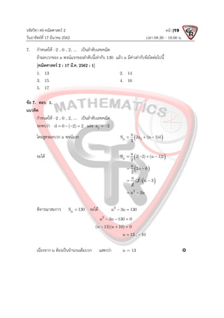 รหัสวิชา 89 คณิตศาสตร 2
วันอาทิตยที่ 17 มีนาคม 2562 เวลา 08.30 – 10.00 น.
หนา |19
7. กําหนดให –2 , 0 , 2, ... เปนลําดับเลขคณิต
ถาผลบวกของ n พจนแรกของลําดับนี้เทากับ 130 แลว n มีคาเทากับขอใดตอไปนี้
[คณิตศาสตร 2 : 17 มี.ค. 2562 : 1]
1. 13 2. 14
3. 15 4. 16
5. 17
ขอ 7. ตอบ 1.
แนวคิด
กําหนดให –2 , 0 , 2, ... เปนลําดับเลขคณิต
จะพบวา d 0 ( 2) 2
    และ 1
a 2
 
โดยสูตรผลบวก n พจนแรก  
n 1
n
S 2a (n 1)d
2
  
จะได  
n
n
S 2( 2) (n 1)2
2
   
 
n
2n 6
2
 
n
2
 (2  
) n 3

2
n 3n
 
พิจารณาสมการ n
S 130
 จะได 2
n 3n 130
 
2
n 3n 130 0
  
(n 13)(n 10) 0
  
n 13 , 10
 
เนื่องจาก n ตองเปนจํานวนเต็มบวก แสดงวา n = 13 
 