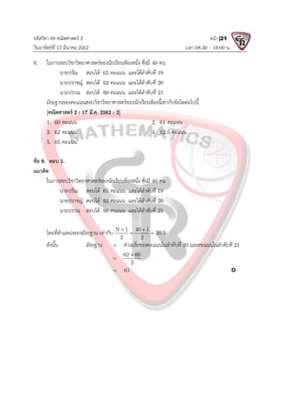 รหัสวิชา 89 คณิตศาสตร 2
วันอาทิตยที่ 17 มีนาคม 2562 เวลา 08.30 – 10.00 น.
หนา |21
9. ในการสอบวิชาวิทยาศาสตรของนักเรียนหองหนึ่ง ซึ่งมี 40 คน
นายปรัณ สอบได 65 คะแนน และไดลําดับที่ 19
นายปราชญ สอบได 62 คะแนน และไดลําดับที่ 20
นายปราณ สอบได 60 คะแนน และไดลําดับที่ 21
มัธยฐานของคะแนนสอบวิชาวิทยาศาสตรของนักเรียนหองนี้เทากับขอใดตอไปนี้
[คณิตศาสตร 2 : 17 มี.ค. 2562 : 2]
1. 60 คะแนน 2. 61 คะแนน
3. 62 คะแนน 4. 62.5 คะแนน
5. 65 คะแนน
ขอ 9. ตอบ 2.
แนวคิด
ในการสอบวิชาวิทยาศาสตรของนักเรียนหองหนึ่ง ซึ่งมี 40 คน
นายปรัณ สอบได 65 คะแนน และไดลําดับที่ 19
นายปราชญ สอบได 62 คะแนน และไดลําดับที่ 20
นายปราณ สอบได 60 คะแนน และไดลําดับที่ 21
โดยที่ตําแหนงของมัธยฐาน เทากับ N 1 40 1
20.5
2 2
 
 
ดังนั้น มัธยฐาน = คาเฉลี่ยของคะแนนในลําดับที่ 20 และคะแนนในลําดับที่ 21
=
62 60
2

= 61 
 