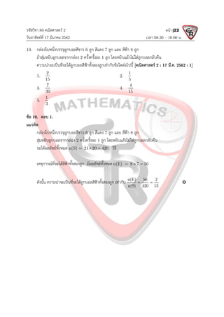 รหัสวิชา 89 คณิตศาสตร 2
วันอาทิตยที่ 17 มีนาคม 2562 เวลา 08.30 – 10.00 น.
หนา |22
10. กลองใบหนึ่งบรรจุลูกบอลสีขาว 6 ลูก สีแดง 7 ลูก และ สีฟา 8 ลูก
ถาสุมหยิบลูกบอลจากกลอง 2 ครั้งครั้งละ 1 ลูก โดยหยิบแลวไมใสลูกบอลกลับคืน
ความนาจะเปนที่จะไดลูกบอลสีฟาทั้งสองลูกเทากับขอใดตอไปนี้ [คณิตศาสตร 2 : 17 มี.ค. 2562 : 1]
1.
2
15
2.
1
5
3.
7
30
4.
4
15
5.
1
3
ขอ 10. ตอบ 1.
แนวคิด
กลองใบหนึ่งบรรจุลูกบอลสีขาว 6 ลูก สีแดง 7 ลูก และ สีฟา 8 ลูก
สุมหยิบลูกบอลจากกลอง 2 ครั้งครั้งละ 1 ลูก โดยหยิบแลวไมใสลูกบอลกลับคืน
จะไดผลลัพธทั้งหมด n(S) = 21 20 420
  วิธี
เหตุการณที่จะไดสีฟาทั้งสองลูก มีผลลัพธทั้งหมด n(E) = 8 7 56
 
ดังนั้น ความนาจะเปนที่จะไดลูกบอลสีฟาทั้งสองลูก เทากับ n(E) 56 2
n(S) 420 15
  
 