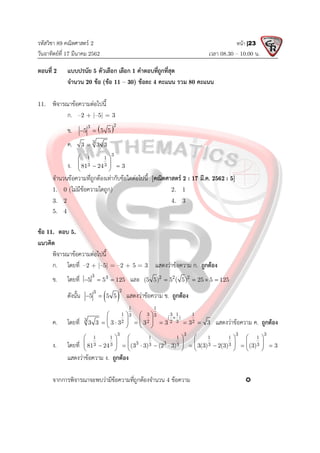 รหัสวิชา 89 คณิตศาสตร 2
วันอาทิตยที่ 17 มีนาคม 2562 เวลา 08.30 – 10.00 น.
หนา |23
ตอนที่ 2 แบบปรนัย 5 ตัวเลือก เลือก 1 คําตอบที่ถูกที่สุด
จํานวน 20 ขอ (ขอ 11 – 30) ขอละ 4 คะแนน รวม 80 คะแนน
11. พิจารณาขอความตอไปนี้
ก. –2 + |–5| = 3
ข.  
2
3
5 5 5
 
ค. 3
3 3 3

ง.
3
1 1
3 3
81 24 3
 
 
 
 
จํานวนขอความที่ถูกตองเทากับขอใดตอไปนี้ [คณิตศาสตร 2 : 17 มี.ค. 2562 : 5]
1. 0 (ไมมีขอความใดถูก) 2. 1
3. 2 4. 3
5. 4
ขอ 11. ตอบ 5.
แนวคิด
พิจารณาขอความตอไปนี้
ก. โดยที่ –2 + |–5| = –2 + 5 = 3 แสดงวาขอความ ก. ถูกตอง
ข. โดยที่
3 3
5 5 125
   และ 2 2 2
(5 5) 5 ( 5) 25 5 125
   
ดังนั้น  
2
3
5 5 5
  แสดงวาขอความ ข. ถูกตอง
ค. โดยที่
1 1
1 3 3 1 1
3 3 ( )
3 2 2 2 3 2
3 3 3 3 3 3 3 3

   
   
     
   
แสดงวาขอความ ค. ถูกตอง
ง. โดยที่
3 3 3 3
1 1 1 1 1 1 1
3 3
3 3 3 3 3 3 3
81 24 (3 3) (2 3) 3(3) 2(3) (3) 3
       
       
        
       
แสดงวาขอความ ง. ถูกตอง
จากการพิจารณาจะพบวามีขอความที่ถูกตองจํานวน 4 ขอความ 
 