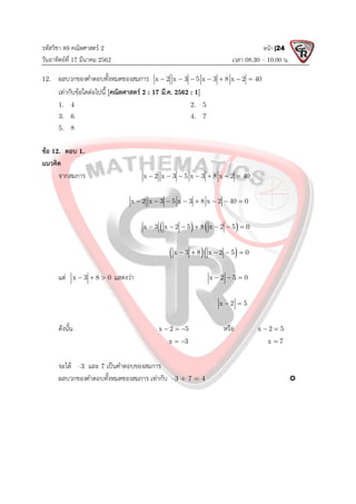 รหัสวิชา 89 คณิตศาสตร 2
วันอาทิตยที่ 17 มีนาคม 2562 เวลา 08.30 – 10.00 น.
หนา |24
12. ผลบวกของคําตอบทั้งหมดของสมการ x 2 x 3 5 x 3 8 x 2 40
      
เทากับขอใดตอไปนี้ [คณิตศาสตร 2 : 17 มี.ค. 2562 : 1]
1. 4 2. 5
3. 6 4. 7
5. 8
ขอ 12. ตอบ 1.
แนวคิด
จากสมการ x 2 x 3 5 x 3 8 x 2 40
      
x 2 x 3 5 x 3 8 x 2 40 0
       
   
x 3 x 2 5 8 x 2 5 0
      
  
x 3 8 x 2 5 0
    
แต x 3 8 0
   แสดงวา x 2 5 0
  
x 2 5
 
ดังนั้น x 2 5
   หรือ x 2 5
 
x 3
  x 7

จะได –3 และ 7 เปนคําตอบของสมการ
ผลบวกของคําตอบทั้งหมดของสมการ เทากับ –3 + 7 = 4 
 