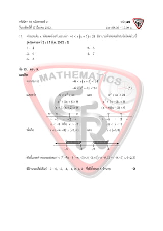 รหัสวิชา 89 คณิตศาสตร 2
วันอาทิตยที่ 17 มีนาคม 2562 เวลา 08.30 – 10.00 น.
หนา |25
13. จํานวนเต็ม x ที่สอดคลองกับอสมการ  
6 x x 5 24
    มีจํานวนทั้งหมดเทากับขอใดตอไปนี้
[คณิตศาสตร 2 : 17 มี.ค. 2562 : 5]
1. 4 2. 5
3. 6 4. 7
5. 8
ขอ 13. ตอบ 5.
แนวคิด
จากสมการ  
6 x x 5 24
   
2
6 x 5x 24
    ...(*)
แสดงวา 2
6 x 5x
   และ 2
x 5x 24
 
2
x 5x 6 0
   2
x 5x 24 0
  
(x 3)(x 2) 0
   (x 8)(x 3) 0
  
x < –3 หรือ x > –2 –8 < x < 3
นั่นคือ x ( , 3) ( 2, )
      และ x ( 8,3)
 
ดังนั้นเซตคําตอบของอสมการ (*) คือ  
( , 3) ( 2, ) ( 8,3) ( 8, 3) ( 2,3)
           
มีจํานวนเต็มไดแก –7, –6, –5, –4, –1, 0, 1, 2 ซึ่งมีทั้งหมด 8 จํานวน 
3
8
 
 
2

3
 
 
2

3

8
 3
 