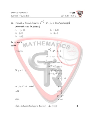 รหัสวิชา 89 คณิตศาสตร 2
วันอาทิตยที่ 17 มีนาคม 2562 เวลา 08.30 – 10.00 น.
หนา |26
14. จํานวนจริง x ที่สอดคลองกับสมการ
1
x
x
2
4 2 1 0

   มีคาอยูในชวงใดตอไปนี้
[คณิตศาสตร 2 : 17 มี.ค. 2562 : 2]
1. (–4, –2] 2. (–2, 0]
3. (0, 2] 4. (2, 4]
5. (4, 6]
ขอ 14. ตอบ 2.
แนวคิด
จากสมการ
1
x
x
2
4 2 1 0

  
1
x x
2
4 4 2 1 0
   
1
2 2 x x
2
(2 ) (2 ) 2 1 0
   
x 2 x
2(2 ) 2 1 0
  
ให x
y 2
 ; 2
2y y 1 0
  
(2y 1)(y 1) 0
  
1
y , 1
2
 
แต x
y 2 0
  แสดงวา 1
y
2

จะได x 1
2
2

x 1
2 2

ดังนั้น x 1
 
นั่นคือ –1 เปนสอดคลองกับสมการ ซึ่งจะพบวา 1
  (–2, 0] 
 