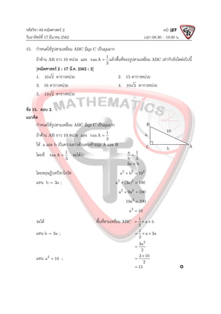รหัสวิชา 89 คณิตศาสตร 2
วันอาทิตยที่ 17 มีนาคม 2562 เวลา 08.30 – 10.00 น.
หนา |27
15. กําหนดใหรูปสามเหลี่ยม ABC มีมุม C เปนมุมฉาก
ถาดาน AB ยาว 10 หนวย และ 1
tan A
3
 แลวพื้นที่ของรูปสามเหลี่ยม ABC เทากับขอใดตอไปนี้
[คณิตศาสตร 2 : 17 มี.ค. 2562 : 2]
1. 10 2 ตารางหนวย 2. 15 ตารางหนวย
3. 16 ตารางหนวย 4. 10 3 ตารางหนวย
5. 13 2 ตารางหนวย
ขอ 15. ตอบ 2.
แนวคิด
กําหนดใหรูปสามเหลี่ยม ABC มีมุม C เปนมุมฉาก
ถาดาน AB ยาว 10 หนวย และ 1
tan A
3

ให a และ b เปนความยาวดานตรงขามมุม A และ B
โดยที่ 1
tan A
3
 จะไดวา a 1
b 3

3a b

โดยทฤษฎีบทปทาโกรัส 2 2 2
a b 10
 
แทน b = 3a ; 2 2
a (3a) 100
 
2 2
a 9a 100
 
2
10a 100

2
a 10

จะได พื้นที่สามเหลี่ยม ABC
1
a b
2
  
แทน b = 3a ;
1
a 3a
2
  
2
3a
2

แทน 2
a 10
 ;
3 10
2


15
 
10
C A
B
a
b
 