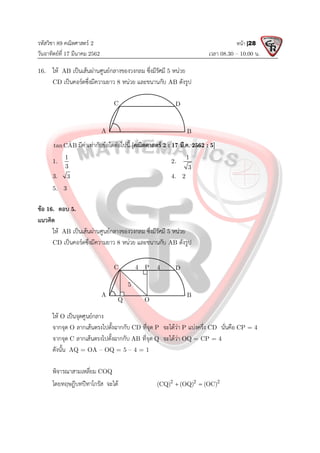 รหัสวิชา 89 คณิตศาสตร 2
วันอาทิตยที่ 17 มีนาคม 2562 เวลา 08.30 – 10.00 น.
หนา |28
16. ให AB เปนเสนผานศูนยกลางของวงกลม ซึ่งมีรัศมี 5 หนวย
CD เปนคอรดซึ่งมีความยาว 8 หนวย และขนานกับ AB ดังรูป
ˆ
tanCAB มีคาเทากับขอใดตอไปนี้ [คณิตศาสตร 2 : 17 มี.ค. 2562 : 5]
1.
1
3
2.
1
3
3. 3 4. 2
5. 3
ขอ 16. ตอบ 5.
แนวคิด
ให AB เปนเสนผานศูนยกลางของวงกลม ซึ่งมีรัศมี 5 หนวย
CD เปนคอรดซึ่งมีความยาว 8 หนวย และขนานกับ AB ดังรูป
ให O เปนจุดศูนยกลาง
จากจุด O ลากเสนตรงไปตั้งฉากกับ CD ที่จุด P จะไดวา P แบงครึ่ง CD นั่นคือ CP = 4
จากจุด C ลากเสนตรงไปตั้งฉากกับ AB ที่จุด Q จะไดวา OQ = CP = 4
ดังนั้น AQ = OA – OQ = 5 – 4 = 1
พิจารณาสามเหลี่ยม COQ
โดยทฤษฎีบทปทาโกรัส จะได 2 2 2
(CQ) (OQ) (OC)
 
A B
C D
A B
C D
4
5
O
4
P
Q
 