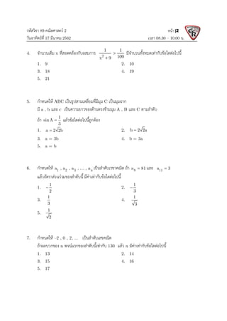 รหัสวิชา 89 คณิตศาสตร 2
วันอาทิตยที่ 17 มีนาคม 2562 เวลา 08.30 – 10.00 น.
หนา |2
4. จํานวนเต็ม x ที่สอดคลองกับอสมการ 2
1 1
109
x 9


มีจํานวนทั้งหมดเทากับขอใดตอไปนี้
1. 9 2. 10
3. 18 4. 19
5. 21
5. กําหนดให ABC เปนรูปสามเหลี่ยมที่มีมุม C เปนมุมฉาก
มี a , b และ c เปนความยาวของดานตรงขามมุม A , B และ C ตามลําดับ
ถา 1
sinA
3
 แลวขอใดตอไปนี้ถูกตอง
1. a 2 2b
 2. b 2 2a

3. a = 3b 4. b = 3a
5. a = b
6. กําหนดให 1 2 3 n
a , a , a , , a
 เปนลําดับเรขาคณิต ถา 8
a 81
 และ 11
a 3

แลวอัตราสวนรวมของลําดับนี้ มีคาเทากับขอใดตอไปนี้
1.
1
2
 2.
1
3

3.
1
3
4.
1
3
5.
1
2
7. กําหนดให –2 , 0 , 2, ... เปนลําดับเลขคณิต
ถาผลบวกของ n พจนแรกของลําดับนี้เทากับ 130 แลว n มีคาเทากับขอใดตอไปนี้
1. 13 2. 14
3. 15 4. 16
5. 17
 