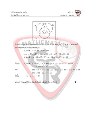 รหัสวิชา 89 คณิตศาสตร 2
วันอาทิตยที่ 17 มีนาคม 2562 เวลา 08.30 – 10.00 น.
หนา |31
โจทยตองการหา จํานวนผูที่ซื้อของที่ระลึกเพียง 2 ชนิด เทานั้น ซึ่งเทากับ x + y + z โดยหาดังนี้
จากโจทยกําหนดและแผนภาพจะพบวา
n(A B C) 300 120 180
    
n(A) = 38 , n(B) = 155 , n(C) = 62 , n(A B C) 13
  
n(A B) x 13 , n(A C) z 13 , n(B C) y 13
        
โดยสูตร n(A B C) n(A) n(B) n(C) n(A B) n(A C) n(B C)
n(A B C)
          
  
จะได 180 = 38 + 155 + 62 – (x + 13) – (z + 13) – (y + 13) + 13
180 = 229 – (x + y + z)
ดังนั้น x + y + z = 49
แสดงวา จํานวนผูที่ซื้อของที่ระลึกเพียง 2 ชนิด เทานั้น เทากับ 49 
A B
C
U
x
y
z
13
120
 