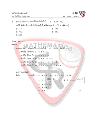 รหัสวิชา 89 คณิตศาสตร 2
วันอาทิตยที่ 17 มีนาคม 2562 เวลา 08.30 – 10.00 น.
หนา |32
18. จากแบบรูปของจํานวนเต็มที่กําหนดใหตอไปนี้ 7 , 9 , 12 , 16 , 21 , 27 , 
พจนที่ 40 คือ จํานวนเต็มในขอใดตอไปนี้ [คณิตศาสตร 2 : 17 มี.ค. 2562 : 4]
1. 716 2. 720
3. 766 4. 826
5. 840
ขอ 18. ตอบ 4.
แนวคิด
จากแบบรูปของจํานวนเต็มที่กําหนดใหตอไปนี้ 7 , 9 , 12 , 16 , 21 , 27 , 
พจนที่ 1 มีคาเทากับ 7 = 6 + 1
พจนที่ 2 มีคาเทากับ 9 = 6 + 1 + 2
พจนที่ 3 มีคาเทากับ 12 = 6 + 1 + 2 + 3
พจนที่ 4 มีคาเทากับ 16 = 6 + 1 + 2 + 3 + 4
พจนที่ 5 มีคาเทากับ 21 = 6 + 1 + 2 + 3 + 4 + 5

โดยการอุปนัยจะไดวา
ดังนั้น พจนที่ 40 = 6 + 1 + 2 + 3 + 4 + 5 + ... + 40
= 6 +
40(40 1)
2
 n(n 1)
1 2 3 ... n
2
 

    
 
 

= 6 + 20(41)
= 6 + 820
= 826 
 