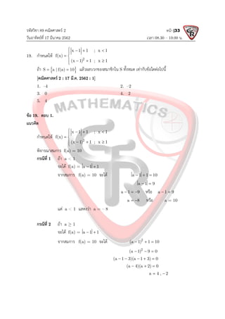 รหัสวิชา 89 คณิตศาสตร 2
วันอาทิตยที่ 17 มีนาคม 2562 เวลา 08.30 – 10.00 น.
หนา |33
19. กําหนดให 2
x 1 1 ; x 1
f(x)
(x 1) 1 ; x 1
   

 
  


ถา  
S a | f(a) 10
  แลวผลบวกของสมาชิกใน S ทั้งหมด เทากับขอใดตอไปนี้
[คณิตศาสตร 2 : 17 มี.ค. 2562 : 1]
1. –4 2. –2
3. 0 4. 2
5. 4
ขอ 19. ตอบ 1.
แนวคิด
กําหนดให 2
x 1 1 ; x 1
f(x)
(x 1) 1 ; x 1
   

 
  


พิจารณาสมการ f(a) = 10
กรณีที่ 1 ถา a < 1
จะได f(a) = a 1 1
 
จากสมการ f(a) = 10 จะได a 1 1 10
  
a 1 9
 
a 1 9
   หรือ a 1 9
 
a 8
  หรือ a = 10
แต a < 1 แสดงวา a = – 8
กรณีที่ 2 ถา a  1
จะได f(a) = a 1 1
 
จากสมการ f(a) = 10 จะได 2
(a 1) 1 10
  
2
(a 1) 9 0
  
(a 1 3)(a 1 3) 0
    
(a 4)(a 2) 0
  
a 4 , 2
 
 