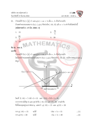 รหัสวิชา 89 คณิตศาสตร 2
วันอาทิตยที่ 17 มีนาคม 2562 เวลา 08.30 – 10.00 น.
หนา |36
21. กําหนดให f(x) x 5
  และ g(x) = ax + b เมื่อ a , b เปนจํานวนจริง
ถาเซตคําตอบของอสมการ f(x)  g(x) คือชวงปด [–10, 15] แลว a + b เทากับขอใดตอไปนี้
[คณิตศาสตร 2 : 17 มี.ค. 2562 : 3]
1. 15 2.
76
5
3.
86
5
4. 20
5. 25
ขอ 21. ตอบ 3.
แนวคิด
กําหนดให f(x) x 5
  และ g(x) = ax + b เมื่อ a , b เปนจํานวนจริง
โดยโจทยกําหนดเซตคําตอบของอสมการ f(x)  g(x) คือชวงปด [–10, 15] จะไดกราฟของ f และ g
ดังรูป
โดยที่ f(–10) = 10 5 15
   และ f(15) 15 5 20
  
จากกราฟ จะไดจุด A และ จุด B คือ (–10, 15) และ (15, 20) ตามลําดับ
ซึ่งทั้งสองจุดอยูบนกราฟของ g แสดงวา g(–10) = 15 และ g(15) = 20
จาก g(–10) = 15 จะได –10a + b = 15 ...(1)
จาก g(15) = 20 จะได 15a + b = 20 ...(2)
Y
X
10
 15
B
A
เซตคําตอบอสมการ
f(x) x 5
  g(x) ax b
 
 