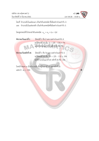 รหัสวิชา 89 คณิตศาสตร 2
วันอาทิตยที่ 17 มีนาคม 2562 เวลา 08.30 – 10.00 น.
หนา |40
โดยที่ จํานวนนับในแตละแถว เปนลําดับเลขคณิต ซึ่งมีผลตางรวมเทากับ 3
และ จํานวนนับในแตละหลัก เปนลําดับเลขคณิตซึ่งมีผลตางรวมเทากับ 5
โดยสูตรพจนทั่วไปของลําดับเลขคณิต n 1
a a (n 1)d
  
พิจารณาในแถวที่ 1 มีพจนที่ 1 คือ 2 และ ผลตางรวมเทากับ 3
จะไดพจนที่ 25 คือ 2 + (25 – 1)3 = 74
จะไดจํานวนในแถวที่ 1 หลักที่ 25 คือ 74
พิจารณาในหลักที่ 25 มีพจนที่ 1 คือ 74 และ ผลตางรวมเทากับ 5
จะไดพจนที่ 25 คือ 74 + (25 – 1)5 = 194
จะไดจํานวนในแถวที่ 25 หลักที่ 25 คือ 194
โจทยกําหนด m เปนจํานวนนับ ซึ่งอยูในแถวที่ 25 และหลักที่ 25
แสดงวา m = 194 
 