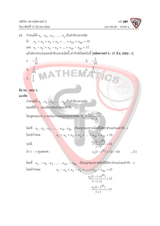 รหัสวิชา 89 คณิตศาสตร 2
วันอาทิตยที่ 17 มีนาคม 2562 เวลา 08.30 – 10.00 น.
หนา |41
24. กําหนดให 1 2 3 n
a , a , a , , a
 เปนลําดับเรขาคณิต
ถา 1 2 3 4 19 20
a a a a a a 13
      

และ 1 2 3 4 19 20
a a a a a a 17
      

แลวอัตราสวนรวมของลําดับเรขาคณิตนี้ เทากับขอใดตอไปนี้ [คณิตศาสตร 2 : 17 มี.ค. 2562 : 1]
1.
2
15
 2.
1
15

3.
1
15
4.
2
15
5.
1
5
ขอ 24. ตอบ 1.
แนวคิด
กําหนดให 1 2 3 n
a , a , a , , a
 เปนลําดับเรขาคณิต
สมมติให r แทนอัตราสวนรวมของลําดับ
โดยสูตรผลบวก n พจนแรกของอนุกรมเรขาคณิต
n
1
n
a (1 r )
S
1 r



โดยที่ 1 2 3 19 20
a , a , a , , a , a
 เปนอนุกรมเรขาคณิตที่มีอัตราสวนนรวมเทากับ r
โจทยกําหนด 1 2 3 4 19 20
a a a a a a 13
      

จะได
20
1
a (1 r )
13
1 r



นํา 1 – r คูณตลอด ; 20
1
a (1 r ) 13 13r
   ...(1)
โดยที่ 1 2 3 19 20
a , a , a , , a , a
 
 เปนอนุกรมเรขาคณิตที่มีอัตราสวนนรวมเทากับ –r
โจทยกําหนด 1 2 3 4 19 20
a a a a a a 17
      

20
1
a (1 ( r) )
17
1 ( r)
 

 
20
1
a (1 r )
17
1 r



 