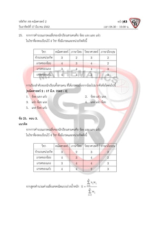รหัสวิชา 89 คณิตศาสตร 2
วันอาทิตยที่ 17 มีนาคม 2562 เวลา 08.30 – 10.00 น.
หนา |43
25. จากการคํานวณเกรดเฉลี่ยของนักเรียนสามคนคือ จอย แจง และ แจว
ในวิชาที่ลงทะเบียนไว 4 วิชา ซึ่งมีเกรดและหนวยกิตดังนี้
วิชา คณิตศาสตร ภาษาไทย วิทยาศาสตร ภาษาอังกฤษ
จํานวนหนวยกิต 3 2 3 2
เกรดของจอย 4 3 4 2
เกรดของแจง 3 4 4 3
เกรดของแจว 4 4 2 3
การเรียงลําดับของนักเรียนทั้งสามคน ที่ไดเกรดเฉลี่ยจากนอยไปมากคือขอใดตอไปนี้
[คณิตศาสตร 2 : 17 มี.ค. 2562 : 3]
1. จอย แจง แจว 2. จอย แจว แจง
3. แจว จอย แจง 4. แจง แจว จอย
5. แจง จอย แจว
ขอ 25. ตอบ 3.
แนวคิด
จากการคํานวณเกรดเฉลี่ยของนักเรียนสามคนคือ จอย แจง และ แจว
ในวิชาที่ลงทะเบียนไว 4 วิชา ซึ่งมีเกรดและหนวยกิตดังนี้
วิชา คณิตศาสตร ภาษาไทย วิทยาศาสตร ภาษาอังกฤษ
จํานวนหนวยกิต 3 2 3 2
เกรดของจอย 4 3 4 2
เกรดของแจง 3 4 4 3
เกรดของแจว 4 4 2 3
จากสูตรคํานวณคาเฉลี่ยเลขคณิตแบบถวงน้ําหนัก
n
i i
i 1
n
i
i 1
x w
x
w





 