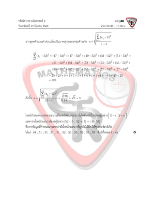 รหัสวิชา 89 คณิตศาสตร 2
วันอาทิตยที่ 17 มีนาคม 2562 เวลา 08.30 – 10.00 น.
หนา |46
จากสูตรคํานวณคาสวนเบี่ยงเบีนมาตรฐานของกลุมตัวอยาง
n
2
i
i 1
(x x)
s
n 1





15
2 2 2 2 2 2
i
i 1
2 2 2 2 2
2 2 2 2 2
(x 52) (47 52) (47 52) (49 52) (51 52) (51 52)
(51 52) (51 52) (52 52) (53 52) (53 52)
(53 52) (53 52) (55 52) (57 52) (57 52)
25 25 9 1 1 1 1 0 1 1 1 1 9 25 25
126

           
         
        
              


ดังนั้น
15
2
i
i 1
(x 52)
126
s 9 3
15 1 14


   


โจทยกําหนดขนาดของมะนาวที่จะสงใหซุปเปอรมารเก็ตตองมีน้ําหนักอยูในชวง x s, x s
 
 
 
แสดงวาน้ําหนักมะนาวตองอยูในชวง [52 – 3 , 52 + 3] = [49, 55]
ซึ่งจากขอมูลที่กําหนดมาจะพบวามีน้ําหนักมะนาวที่ถูกคัดไวที่สงใหซุปเปอรมารเก็ต
ไดแก 49 , 51 , 51 , 51 , 51 , 52 , 53 , 53 , 53 , 53 , 55 ซึ่งมีทั้งหมด 11 ผล 
 