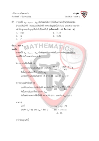 รหัสวิชา 89 คณิตศาสตร 2
วันอาทิตยที่ 17 มีนาคม 2562 เวลา 08.30 – 10.00 น.
หนา |47
27. กําหนดให 1 2 24
x , x , , x
 เปนขอมูลที่เรียงจากนอยไปมากและเปนลําดับเลขคณิต
ถาเปอรเซ็นไทลที่ 12 และเปอรเซ็นไทลที่ 80 ของขอมูลชุดนี้เทากับ 12 และ 20.5 ตามลําดับ
แลวมัธยฐานของขอมูลชุดนี้ เทากับขอใดตอไปนี้ [คณิตศาสตร 2 : 17 มี.ค. 2562 : 4]
1. 15.25 2. 15.50
3. 16 4. 16.75
5. 17
ขอ 27. ตอบ 4.
แนวคิด
กําหนดให 1 2 24
x , x , , x
 เปนขอมูลที่เรียงจากนอยไปมากและเปนลําดับเลขคณิต
สมมติให d เปนผลตางรวมของลําดับ
พิจารณาเปอรเซ็นไทลที่ 12
โดยที่ตําแหนงของเปอรเซ็นไทลที่ 12 เทากับ 12(N 1) 12(24 1)
3
100 100
 
 
ดังนั้นเปอรเซ็นไทลที่ 12 เทากับ 3
x
โดยโจทยกําหนดเปอรเซ็นไทลที่ 12 เทากับ 12 แสดงวา 3
x 12

พิจารณาเปอรเซ็นไทลที่ 80
โดยที่ตําแหนงของเปอรเซ็นไทลที่ 80 เทากับ 80(N 1) 80(24 1)
20
100 100
 
 
ดังนั้นเปอรเซ็นไทลที่ 80 เทากับ 20
x
โดยโจทยกําหนดเปอรเซ็นไทลที่ 80 เทากับ 20.5 แสดงวา 20
x 20.5

หาคา d
โดยที่ 20 3
x x 17d
 
แทนคา 3
x 12
 และ 20
x 20.5
 ; 20.5 12 17d
 
d 0.5

หาคามัธยฐานดังนี้
 