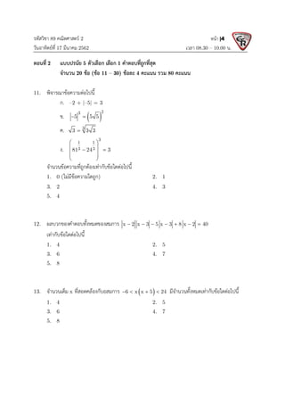 รหัสวิชา 89 คณิตศาสตร 2
วันอาทิตยที่ 17 มีนาคม 2562 เวลา 08.30 – 10.00 น.
หนา |4
ตอนที่ 2 แบบปรนัย 5 ตัวเลือก เลือก 1 คําตอบที่ถูกที่สุด
จํานวน 20 ขอ (ขอ 11 – 30) ขอละ 4 คะแนน รวม 80 คะแนน
11. พิจารณาขอความตอไปนี้
ก. –2 + |–5| = 3
ข.  
2
3
5 5 5
 
ค. 3
3 3 3

ง.
3
1 1
3 3
81 24 3
 
 
 
 
 
 
จํานวนขอความที่ถูกตองเทากับขอใดตอไปนี้
1. 0 (ไมมีขอความใดถูก) 2. 1
3. 2 4. 3
5. 4
12. ผลบวกของคําตอบทั้งหมดของสมการ x 2 x 3 5 x 3 8 x 2 40
      
เทากับขอใดตอไปนี้
1. 4 2. 5
3. 6 4. 7
5. 8
13. จํานวนเต็ม x ที่สอดคลองกับอสมการ  
6 x x 5 24
    มีจํานวนทั้งหมดเทากับขอใดตอไปนี้
1. 4 2. 5
3. 6 4. 7
5. 8
 
