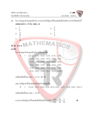 รหัสวิชา 89 คณิตศาสตร 2
วันอาทิตยที่ 17 มีนาคม 2562 เวลา 08.30 – 10.00 น.
หนา |49
28. ในการทอดลูกเตาสองลูกพรอมกัน ความนาจะเปนที่ลูกเตาทั้งสองมีแตมที่เรียงติดกัน เทากับขอใดตอไปนี้
[คณิตศาสตร 2 : 17 มี.ค. 2562 : 3]
1.
1
6
2.
2
9
3.
5
18
4.
1
3
5.
7
18
ขอ 28. ตอบ 3.
แนวคิด
ในการทอดลูกเตาสองลูกพรอมกัน จะไดผลลัพธคือ
S = {(1,1) , (1,2) , (1,3) , (1,4) , (1,5) , (1,6)
(2,1) , (2,2) , (2,3) , (2,4) , (2,5) , (2,6)
(3,1) , (3,2) , (3,3) , (3,4) , (3,5) , (3,6)
(4,1) , (4,2) , (4,3) , (4,4) , (4,5) , (4,6)
(5,1) , (5,2) , (5,3) , (5,4) , (5,5) , (5,6)
(6,1) , (6,2) , (6,3) , (6,4) , (6,5) , (6,6) }
จะไดผลลัพธทั้งหมด n(S) = 6 6 36
  วิธี
เหตุการณที่ลูกเตาทั้งสองมีแตมเรียงติดกัน มีผลลัพธคือ
E = {(1,2) , (2,1) , (2,3), (3,2), (3,4), (4,3) , (4,5) , (5,4), (5,6) , (6,5) }
จะไดผลลัพธทั้งหมด n(E) = 10 วิธี
ความนาจะเปนที่ลูกเตาทั้งสองมีแตมที่เรียงติดกัน เทากับ n(E) 10 5
n(S) 36 18
  
 