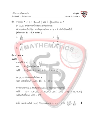 รหัสวิชา 89 คณิตศาสตร 2
วันอาทิตยที่ 17 มีนาคม 2562 เวลา 08.30 – 10.00 น.
หนา |50
29. กําหนดให  
A 0 , 1 , 2 , ... , 9
 และ  
S (m,n) | m,n A
 
ถา (m, n) เปนสมาชิกหนึ่งตัวของ S ที่ไดจากการสุม
แลวความนาจะเปนที่ (m, n) เปนจุดบนเสนตรง x – y = 1 เทากับขอใดตอไปนี้
[คณิตศาสตร 2 : 17 มี.ค. 2562 : 1]
1.
9
100
2.
1
10
3.
11
100
4.
6
50
5.
13
100
ขอ 29. ตอบ 1.
แนวคิด
กําหนดให  
A 0 , 1 , 2 , ... , 9

และ  
S (m,n) | m,n A
 
จะได  
S (0,0),(0,1),(0,2),(0,3),...,(9,8),(9,9)

สุม (m, n) เปนสมาชิกหนึ่งตัวของ S
จะได ผลลัพธทั้งหมด n(S) 10 10 100
    วิธี
พิจารณาเหตุการณ E ซึ่งมีสมาชิก (m,n) S
 ที่สอดคลองกับสมการ x – y = 1
จะได E = {(1,0) , (2,1), (3,2) , (4,3) , (5,4) , (6,5) , (7,6) , (8,7) , (9,8) }
จะไดผลลัพธทั้งหมด n(E) = 9 วิธี
ดังนั้น ความนาจะเปนที่ (m, n) เปนจุดบนเสนตรง x – y = 1 เทากับ n(E) 9
n(S) 100
 
 