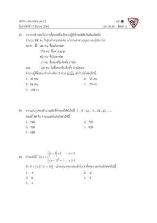 รหัสวิชา 89 คณิตศาสตร 2
วันอาทิตยที่ 17 มีนาคม 2562 เวลา 08.30 – 10.00 น.
หนา |6
17. จากการสํารวจเรื่องการซื้อของที่ระลึกของผูที่เขาชมพิพิธภัณฑแหงหนึ่ง
จํานวน 300 คน ในสินคาสามชนิดคือ แกวกาแฟ พวงกุญแจ และโปสการด
พบวา มี 38 คน ซื้อแกวกาแฟ
155 คน ซื้อพวงกุญแจ
62 คน ซื้อโปสการด
13 คน ซื้อของที่ระลึกทั้ง 3 ชนิด
และ 120 คน ไมซื้อของที่ระลึกทั้ง 3 ชนิดเลย
จํานวนผูที่ซื้อของที่ระลึกเพียง 2 ชนิด เทานั้น เทากับขอใดตอไปนี้
1. 49 คน 2. 51 คน
3. 61 คน 4. 75 คน
5. 100 คน
18. จากแบบรูปของจํานวนเต็มที่กําหนดใหตอไปนี้ 7 , 9 , 12 , 16 , 21 , 27 , 
พจนที่ 40 คือ จํานวนเต็มในขอใดตอไปนี้
1. 716 2. 720
3. 766 4. 826
5. 840
19. กําหนดให 2
x 1 1 ; x 1
f(x)
(x 1) 1 ; x 1
   

 
  


ถา  
S a | f(a) 10
  แลวผลบวกของสมาชิกใน S ทั้งหมด เทากับขอใดตอไปนี้
1. –4 2. –2
3. 0 4. 2
5. 4
 