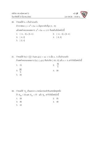 รหัสวิชา 89 คณิตศาสตร 2
วันอาทิตยที่ 17 มีนาคม 2562 เวลา 08.30 – 10.00 น.
หนา |7
20. กําหนดให b, c เปนจํานวนจริง
ถากราฟของ 2
y x bx c
   มีจุดวกกลับที่จุด (1, –9)
แลวเซตคําตอบของอสมการ 2
x bx c 0
   คือเซตในขอใดตอไปนี้
1. (–, –3] [3, ) 2. (–, –4] [2, )
3. [–4, 2] 4. [–3, 3]
5. [–2, 4]
21. กําหนดให f(x) x 5
  และ g(x) = ax + b เมื่อ a , b เปนจํานวนจริง
ถาเซตคําตอบของอสมการ f(x)  g(x) คือชวงปด [–10, 15] แลว a + b เทากับขอใดตอไปนี้
1. 15 2.
76
5
3.
86
5
4. 20
5. 25
22. กําหนดให n
S เปนผลบวก n พจนแรกของลําดับเลขคณิตชุดหนึ่ง
ถา 10
S 55
 และ 11
S 77
 แลว 9
S เทากับขอใดตอไปนี้
1. 33 2. 35
3. 36 4. 40
5. 44
 