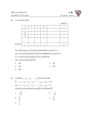 รหัสวิชา 89 คณิตศาสตร 2
วันอาทิตยที่ 17 มีนาคม 2562 เวลา 08.30 – 10.00 น.
หนา |8
23. จากตารางที่กําหนดให
หลักที่ 25
2 5 8 11 ...
7 ...
12 ...
17 ...
 ... 
แถวที่ 25 ... m
จํานวนนับในแตละแถว เปนลําดับเลขคณิต ซึ่งมีผลตางรวมเทากับ 3
และ จํานวนนับในแตละหลัก เปนลําดับเลขคณิตซึ่งมีผลตางรวมเทากับ 5
ถา m เปนจํานวนนับ ซึ่งอยูในแถวที่ 25 และหลักที่ 25
แลว m มีคาเทากับขอใดตอไปนี้
1. 186 2. 191
3. 194 4. 199
5. 202
24. กําหนดให 1 2 3 n
a , a , a , , a
 เปนลําดับเรขาคณิต
ถา 1 2 3 4 19 20
a a a a a a 13
      

และ 1 2 3 4 19 20
a a a a a a 17
      

แลวอัตราสวนรวมของลําดับเรขาคณิตนี้ เทากับขอใดตอไปนี้
1.
2
15
 2.
1
15

3.
1
15
4.
2
15
5.
1
5
 