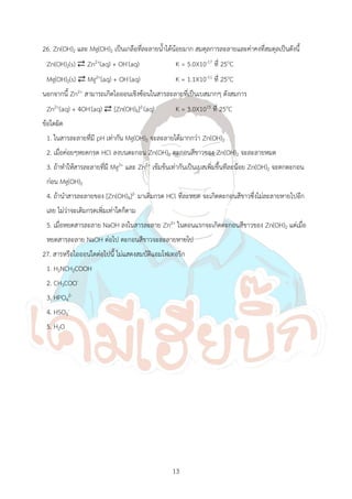 13
26. Zn(OH)2 และ Mg(OH)2 เป็นเกลือที่ละลายน้้าได้น้อยมาก สมดุลการละลายและค่าคงที่สมดุลเป็นดังนี้
Zn(OH)2(s) ⇄ Zn2+(aq) + OH-(aq) K = 5.0X10-17 ที่ 25oC
Mg(OH)2(s) ⇄ Mg2+(aq) + OH-(aq) K = 1.1X10-11 ที่ 25oC
นอกจากนี้ Zn2+ สามารถเกิดไอออนเชิงซ้อนในสารละลายที่เป็นเบสมากๆ ดังสมการ
Zn2+(aq) + 4OH-(aq) ⇄ [Zn(OH)4]2-(aq) K = 3.0X1015 ที่ 25oC
ข้อใดผิด
1. ในสารละลายที่มี pH เท่ากัน Mg(OH)2 จะละลายได้มากกว่า Zn(OH)2
2. เมื่อค่อยๆหยดกรด HCl ลงบนตะกอน Zn(OH)2 ตะกอนสีขาวของ Zn(OH)2 จะละลายหมด
3. ถ้าท้าให้สารละลายที่มี Mg2+ และ Zn2+ เข้มข้นเท่ากันเป็นเบสเพิ่มขึ้นทีละน้อย Zn(OH)2 จะตกตะกอน
ก่อน Mg(OH)2
4. ถ้าน้าสารละลายของ [Zn(OH)4]2- มาเติมกรด HCl ทีละหยด จะเกิดตะกอนสีขาวซึ่งไม่ละลายหายไปอีก
เลย ไม่ว่าจะเติมกรดเพิ่มเท่าใดก็ตาม
5. เมื่อหยดสารละลาย NaOH ลงในสารละลาย Zn2+ ในตอนแรกจะเกิดตะกอนสีขาวของ Zn(OH)2 แต่เมื่อ
หยดสารละลาย NaOH ต่อไป ตะกอนสีขาวจะละลายหายไป
27. สารหรือไอออนใดต่อไปนี้ ไม่แสดงสมบัติแอมโฟเทอริก
1. H2NCH2COOH
2. CH3COO-
3. HPO4
2-
4. HSO3
-
5. H2O
 