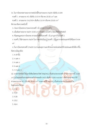 15
31. ในการไทเทรตสารละลายกรดต่อไปนี้ด้วยสารละลาย NaOH เข้มข้น 0.10M
ขวดที่ 1 : สารละลาย HCl เข้มข้น 0.10 M ปริมาตร 25.00 cm3 และ
ขวดที่ 2 : สารละลาย CH3COOH เข้มข้น 0.10 M ปริมาตร 25.00 cm3
พิจารณาข้อความต่อไปนี้
ก. ก่อนการไทเทรต สารละลายขวดที่ 1 มี pH สูงกว่าขวดที่ 2
ข. เมื่อเติมสารละลาย NaOH 10.00 cm3 สารละลายขวดที่ 2 มีสมบัติเป็นบัฟเฟอร์
ค. ที่จุดสมมูลของการไทเทรต สารละลายที่ได้ในขวดที่ 1 มี pH สูงกว่าในขวดที่ 2
ง. ขวดที่ 2 ใช้สารละลาย NaOH ในการสะเทินน้อยกว่าขวดที่ 1 เนื่องจากกรดอ่อนแตกตัวได้น้อยกว่ากรด
แก่
จ. ในการไทเทรตขวดที่ 2 NaOH รบกวนสมดุลการแตกตัวของกรดอ่อนส่งผลให้กรดอ่อนแตกตัวได้มากขึ้น
ข้อความใดถูกต้อง
1. ข เท่านั้น
2. ก และ ง
3. ข และ ง
4. ข และ จ
5. ก ค และ จ
32. ยาลดกรดชนิดน้้ามีแมกนีเซียมไฮดรอกไซด์ (Mg(OH)2) เป็นส่วนประกอบหลัก ถ้าน้ายาลดกรดนี้ 10.00
cm3 มาไทเทรตกับสารละลายกรดไฮโดรคลอริก (HCl) เข้มข้น 0.200 mol/dm3 เมื่อถึงจุดยุติ พบว่าใช้
สารละลายกรด HCl ปริมาตร 40.00 cm3 ยาลดกรดนี้มี Mg(OH)2 เป็นส่วนประกอบร้อยละเท่าใด
โดยมวลต่อปริมาตร
1. 2.32
2. 4.64
3. 9.28
4. 23.2
5. 46.4
 