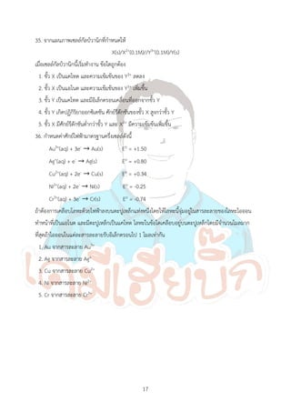 17
35. จากแผนภาพเซลล์กัลป์วานิกที่ก้าหนดให้
X(s)/X2+(0.1M)//Y3+(0.1M)/Y(s)
เมื่อเซลล์กัลป์วานิกนี้เริ่มท้างาน ข้อใดถูกต้อง
1. ขั้ว X เป็นแคโทด และความเข้มข้นของ Y3+ ลดลง
2. ขั้ว X เป็นแอโนด และความเข้มข้นของ Y3+ เพิ่มขึ้น
3. ขั้ว Y เป็นแคโทด และมีอิเล็กตรอนเคลื่อนที่ออกจากขั้ว Y
4. ขั้ว Y เกิดปฏิกิริยาออกซิเดชัน ศักย์รีดักชันของขั้ว X สูงกว่าขั้ว Y
5. ขั้ว X มีศักย์รีดักชันต่้ากว่าขั้ว Y และ X2+ มีความเข้มข้นเพิ่มขึ้น
36. ก้าหนดค่าศักย์ไฟฟ้ามาตรฐานครึ่งเซลล์ดังนี้
Au3+(aq) + 3e- → Au(s) Eo = +1.50
Ag+(aq) + e- → Ag(s) Eo = +0.80
Cu2+(aq) + 2e- → Cu(s) Eo = +0.34
Ni2+(aq) + 2e- → Ni(s) Eo = -0.25
Cr3+(aq) + 3e- → Cr(s) Eo = -0.74
ถ้าต้องการเคลือบโลหะด้วยไฟฟ้าลงบนตะปูเหล็กแท่งหนึ่งโดยให้โลหะนี้จุ่มอยู่ในสารละลายของโลหะไอออน
ท้าหน้าที่เป็นแอโนด และมีตะปูเหล็กเป็นแคโทด โลหะในข้อใดเคลือบอยู่บนตะปูเหล็กโดยมีจ้านวนโมลมาก
ที่สุดถ้าไอออนในแต่ละสารละลายรับอิเล็กตรอนไป 1 โมลเท่ากัน
1. Au จากสารละลาย Au3+
2. Ag จากสารละลาย Ag+
3. Cu จากสารละลาย Cu2+
4. Ni จากสารละลาย Ni2+
5. Cr จากสารละลาย Cr3+
 