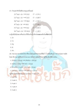 18
37. ก้าหนดค่าศักย์ไฟฟ้ามาตรฐานครึ่งเซลล์
Zn2+(aq) + 2e- ⟶ Zn(s) Eo = -0.76 V
Co2+(aq) + 2e- ⟶ Co(s) Eo = -0.28 V
Mg2+(aq) + 2e- ⟶ Mg(s) Eo = -2.36 V
Al3+(aq) + 3e- ⟶ Al(s) Eo = -1.68 V
Fe2+(aq) + 2e- ⟶ Fe(s) Eo = -0.44 V
Mn2+(aq) + 2e- ⟶ Mn(s) Eo = -1.18 V
ธาตุในข้อใดไม่เหมาะที่จะน้ามาใช้ป้องกันการกัดกร่อนของเหล็กด้วยวิธีแคโทดิก
1. Zn
2. Co
3. Mg
4. Al
5. Mn
38. กระบวนการทางโลหะวิทยาที่พบบ่อยในอุตสาหกรรมแร่ได้แก่ การเตรียมสินแร่ การย่างแร่และการผลิต
โลหะ พิจารณาปฏิกิริยาจากกระบวนการดังกล่าวต่อไปนี้ ซึ่งทุกปฏิกิริยาต้องใช้ความร้อน
ก. 2PbS(s) + 3O2(g) ⟶ 2PbO(s) + 2SO2(g)
ข. FeO(s) + CO(g) ⟶ Fe(l) + CO2(g)
ค. 2Cu2O(l) + Cu2S(l) ⟶ 6Cu(l) + SO2(g)
ง. CaCO3(s) + SiO2(g) ⟶ CaSiO3(l) + CO2(g)
ปฏิกิริยาในข้อใดจัดเป็นกระบวนการของ “การย่างแร่”
1. ก เท่านั้น
2. ข และ ค
3. ค และ ง
4. ก และ ค
5. ข และ ง
 
