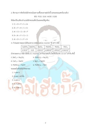 2
2. พิจารณาการจัดเรียงอิเล็กตรอนในสถานะพื้นของธาตุต่อไปนี้ (เลขอะตอมแสดงในวงเล็บ)
B(5) P(15) S(16) Ar(18) Cr(24)
ข้อใดเปรียบเทียบจ้านวนอิเล็กตรอนเดี่ยวในอะตอมได้ถูกต้อง
1. Cr < B < P < S < Ar
2. Ar < P < B < S < Cr
3. Ar < Cr < S < B < P
4. B < Ar < P < Cr < S
5. Ar < B < S < P < Cr
3. ก้าหนดสภาพละลายได้ของสารบางชนิดในหน่วย mol/dm3 ที่ 20oC ดังนี้
Ca(OH)2 Ba(OH)2 BaSO4 Pb(OH)2 PbSO4 PbCl2
2.3X10-2 0.23 1.03X10-5 6.64X10-4 1.49X10-4 3.56X10-2
น้าสารละลาย 2 ชนิด เข้มข้น 0.1 mol/dm3 เท่ากันมาผสมกัน โดยใช้ปริมาตร 1.0 cm3 เท่ากัน ดังนี้
ก. BaCl2 + Na2SO4 ข. Pb(NO3)2 + Na2SO4
ค. CaCl2 + NaOH ง. BaCl2 + NaOH
จ. Pb(NO3)2 + NaOH ฉ. Pb(NO3)2 + NaCl
ของผสมในข้อใดไม่เกิดตะกอน
1. ก และ ข
2. ค และ ง เท่านั้น
3. จ และ ฉ
4. ข, ค และ จ
5. ค, ง และ ฉ
 