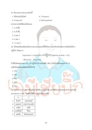 20
41. พิจารณาสารประกอบต่อไปนี้
ก. ไฮโดรเจนไอโอไดด์ ข. 1-Propanol
ค. Propanone ง. Methoxyethane
สารประกอบใดมีพันธะไฮโดรเจน
1. ก เท่านั้น
2. ข เท่านั้น
3. ข และ ค
4. ค และ ง
5. ก ข และ ง
42. ไอโซเพนทิลแอซิเตตเป็นสารประกอบเอสเทอร์ที่ใช้เป็นสารแต่งกลิ่นกล้วยสังเคราะห์เตรียมได้จาก
ปฏิกิริยา ดังสมการ
Isopentanol + Acetic acid 2 4
H SO
Isopentyl acetate + H2O
(88 g/mol) (60 g/mol)
ถ้าใช้ไอโซเพนทานอล 352 g ท้าปฏิกิริยากับกรดแอซีติก 280 g โดยมีผลได้ร้อยละเท่ากับ 75
จะมีไอโซเพนทิลแอซีเตตเกิดขึ้นกี่กรัม
1. 130
2. 148
3. 390
4. 520
5. 693
43. สารประกอบ X และ Y ซึ่งแต่ละสารมีเพียง 1 หมู่ฟังก์ชัน และมีจ้านวนอะตอมของคาร์บอนเท่ากัน
สารประกอบ X และ Y ในข้อใดไม่มีโอกาสเป็นไอโซเมอร์กัน
X Y
1. อีเทอร์ แอลกอฮอล์
2. เอสเทอร์ กรดคาร์บอกซฺลิก
3. เอไมด์ เอมีน
4. แอคดีไฮด์ คีโตน
5. แอคคีน ไซโคลแอลเคน
 