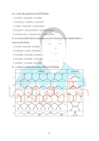 21
44. การเปรียบเทียบจุดเดือดของสารต่อไปนี้ ข้อใดผิด
1. CH3CHO < CH3CH2OH < CH3COOH
2. CH3CH2CH3 < CH3OCH3 < CH3CH2OH
3. CH3OH < CH3CH2OH < CH3CH2CH2OH
4. (CH3)3COH < (CH3)2CHCH2OH < CH3CH2CH2CH2OH
5. CH3CH2CH=CH2 < CH3CH2CH2OH < CH3CH2CH2NH2
45. สารประกอบในข้อใด เมื่อน้าสารแต่ละชนิดมาละลายน้้า แล้วทดสอบกับกระดาษลิตมัสจะได้ผลการ
ทดสอบแบบเดียวกันหมด
1. CH3CHO CH3CH2OH CH3COOH
2. CH3CH2OH C6H5OH CH3CH2NH2
3. CH3CONH2 CH3CH2NH2 CH3NHCH3
4. CH3COCH3 CH3CONH2 CH3CH2OH
5. HCOOCH3 C2H5COOH C6H5COOH
46. การจับคู่ระหว่างพอลิเมอร์และมอนอเมอร์ตั้งต้นต่อไปนี้ ข้อใดผิด
พอลิเมอร์ มอนอเมอร์
1.
2.
3.
4.
5.
 