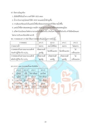 22
47. ข้อความใดถูกต้อง
1. เมื่อสิ่งมีชีวิตในน้้าตาย จะท้าให้ค่า BOD ลดลง
2. น้้าจากโรงงานชุบโลหะท้าให้ค่า BOD ของแหล่งน้้ามีค่าสูงขึ้น
3. การเติมออกซิเจนลงไปในแหล่งน้้าที่มีเกลือของปรอทอยู่จะท้าให้สภาพน้้าดีขึ้น
4. แหล่งน้้าที่มีสารฟอสเฟตอยู่มากจะมีค่า BOD สูงกว่าแหล่งน้้าที่มีสารฟอสเฟตอยู่น้อย
5. แก๊สคาร์บอนไดออกไซด์สามารถรวมตัวกับฮีโมโกลบิน เกิดเป็นคาร์บอกซีฮีโมโกลบิน ท้าให้เม็ดเลือดแดง
ไม่สามารถรับออกซิเจนได้ตามปกติ
48. การทดสอบสาร 4 ชนิด ให้ผลการทดสอบดังแสดงในตารางต่อไปนี้
การทดสอบ สาร A สาร B สาร C สาร D
การละลายน้้า ละลาย ละลายได้น้อย ละลาย ไม่ละลาย
การทดสอบด้วยสารละลายเบเนดิกต์
ก่อนท้าปฏิกิริยากับ H2SO4
เกิดตะกอนสี
แดงอิฐ
ไม่เปลี่ยนแปลง ไม่เปลี่ยนแปลง
ไม่
เปลี่ยนแปลง
การทดสอบด้วยสารละลายเบเนดิกต์
หลังท้าปฏิกิริยากับ H2SO4
เกิดตะกอนสี
แดงอิฐ
เกิดตะกอนสี
แดงอิฐ
เกิดตะกอนสี
แดงอิฐ
ไม่
เปลี่ยนแปลง
สาร A B C และ D ควรจะเป็นสารในข้อใด
สาร A สาร B สาร C สาร D
1. ซูโครส แป้ง ไข่ขาวต้มสุก แลกโทส
2. กลูโคส แป้ง ซูโครส ไข่ขาวต้มสุก
3. กาแลกโทส ซูโครส แป้ง ไข่ขาวต้มสุก
4. กาแลกโทส แป้ง กลูโคส ซูโครส
5. แลกโทส ส้าลี ซูโครส ไข่ขาวต้มสุก
 