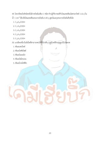 23
49. ไตรกลีเซอไรด์ชนิดหนึ่งมีกรดไขมันเพียง 1 ชนิด ท้าปฏิกิริยาพอดีกับโพแทสเซียมไฮดรอกไซด์ 1.12 g ใน
น้้า 1 dm3 ได้เกลือโพแทสเซียมของกรดไขมัน 6.40 g สูตรโมเลกุลของกรดไขมันคือข้อใด
1. C18H35COOH
2. C17H35COOH
3. C17H33COOH
4. C16H33COOH
5. C16H31COOH
50. แรงยึดเหนี่ยวในข้อใดที่สามารถพบได้ทั้งโปรตีน กรดนิวคลีอิกและคาร์โบไฮเดรต
1. พันธะเพปไทด์
2. พันธะไดซัลไฟด์
3. พันธะไอออนิก
4. พันธะไฮโดรเจน
5. พันธะไกลโคซิดิก
 
