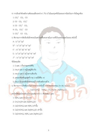 3
4. การเรียงล้าดับพลังงานพันธะเฉลี่ยระหว่าง C กับ O ในโมเลกุลหรือไอออนจากน้อยไปมาก ข้อใดถูกต้อง
1. CO3
2- CO2 CO
2. CO CO2 CO3
2-
3. CO CO3
2- CO2
4. CO2 CO3
2- CO
5. CO3
2- CO CO2
5. พิจารณาการจัดเรียงอิเล็กตรอนในสถานะพื้นของธาตุในภาวะที่เป็นอะตอมและไอออน ต่อไปนี้
A : 1s2 2s2 2p4
D2- : 1s2 2s2 2p6 3s2 3p6
E+ : 1s2 2s2 2p6 3s2 3p6
G : 1s2 2s2 2p6 3s2 3p6 4s1 3d5
J2+ : 1s2 2s2 2p6 3s2 3p6 3d2
ข้อใดสรุปผิด
1. G และ J เป็นธาตุแทรนซิชัน
2. ธาตุ A และ D อยู่ในหมู่เดียวกัน
3. ธาตุ D และ E อยู่ในคาบเดียวกัน
4. เลขออกซิเดชันสูงสุดที่ ธาตุ G จะมีได้คือ +6
5. ธาตุ E มีเวเลนซ์อิเล็กตรอนอยู่ในระดับพลังงานที่ 4
6. พิจารณาการเกิดพันธะในสารประกอบต่อไปนี้ (ก้าหนดเลขอะตอม Zn=30, Ag=47)
Ca[Zn(OH)4] K[BF4] CH3CH2OH [Ag(NH3)2]Cl
สารใดมีพันธะโคออดิเนตโคเวเลนซ์มากกว่า 1 พันธะต่อ 1 สูตร
1. K[BF4] และ CH3CH2OH
2. CH3CH2OH และ [Ag(NH3)2]Cl
3. Ca[Zn(OH)4] และ K[BF4] เท่านั้น
4. Ca[Zn(OH)4] และ [Ag(NH3)2]Cl เท่านั้น
5. Ca[Zn(OH)4], K[BF4] และ [Ag(NH3)2]Cl
 