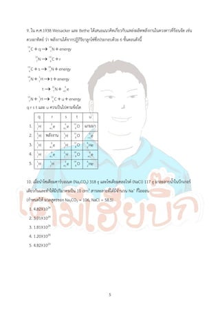 5
9. ใน ค.ศ.1938 Weisacker และ Bethe ได้เสนอแนวคิดเกี่ยวกับแหล่งผลิตพลังงานในดวงดาวที่ร้อนจัด เช่น
ดวงอาทิตย์ ว่า พลังงานได้จากปฏิกิริยาลูกโซ่ซึ่งประกอบด้วย 6 ขั้นตอนดังนี้
12 13
6 7
13 13
7 6
13 14
6 7
14 1
7 1
15 0
7 1
15 1 12
7 1 6
C q N energy
N C r
C s N energy
N H t energy
t N e
N H C u energy

  
 
  
  
 
   
q r s t และ u ควรเป็นไปตามข้อใด
q r s t u
1. 1
1H 0
1e

0
1e

15
8 O แกมมา
2. 2
1H พลังงาน 1
1H 15
8 O 0
1e

3. 1
1H 0
1e

1
1H 15
8 O 4
2He
4. 1
1H 0
1e

2
1H 14
8 O 0
1e

5. 1
1H 1
1H 0
1e

14
8 O 4
2He
10. เมื่อน้าโซเดียมคาร์บอเนต (Na2CO3) 318 g และโซเดียมคลอไรด์ (NaCl) 117 g มาละลายน้้าในบีกเกอร์
เดียวกันและท้าให้มีปริมาตรเป็น 10 dm3 สารละลายที่ได้มีจ้านวน Na+ กี่ไอออน
(ก้าหนดให้ มวลสูตรของ Na2CO3 = 106, NaCl = 58.5)
1. 4.82X1024
2. 3.01X1024
3. 1.81X1024
4. 1.20X1024
5. 4.82X1023
 