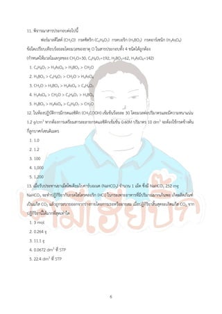 6
11. พิจารณาสารประกอบต่อไปนี้
ฟอร์มาลดีไฮด์ (CH2O) กรดซิตริก (C6H8O7) กรดบอริก (H3BO3) กรดอาร์เซนิก (H3AsO4)
ข้อใดเปรียบเทียบร้อยละโดยมวลของธาตุ O ในสารประกอบทั้ง 4 ชนิดได้ถูกต้อง
(ก้าหนดให้มวลโมเลกุลของ CH2O=30, C6H8O7=192, H3BO3=62, H3AsO4=142)
1. C6H8O7 > H3AsO4 > H3BO3 > CH2O
2. H3BO3 > C6H8O7 > CH2O > H3AsO4
3. CH2O > H3BO3 > H3AsO4 > C6H8O7
4. H3AsO4 > CH2O > C6H8O7 > H3BO3
5. H3BO3 > H3AsO4 > C6H8O7 > CH2O
12. ในห้องปฏิบัติการมีกรดแอซิติก (CH3COOH) เข้มข้นร้อยละ 30 โดยมวลต่อปริมาตรและมีความหนาแน่น
1.2 g/cm3 หากต้องการเตรียมสารละลายกรดแอซิติกเข้มข้น 0.60M ปริมาตร 10 dm3 จะต้องใช้กรดข้างต้น
กี่ลูกบาศก์เซนติเมตร
1. 1.0
2. 1.2
3. 100
4. 1,000
5. 1,200
13. เมื่อรับประทานยาเม็ดโซเดียมไบคาร์บอเนต (NaHCO3) จ้านวน 1 เม็ด ซึ่งมี NaHCO3 252 mg
NaHCO3 จะท้าปฏิกิริยากับกรดไฮโดรคลอริก (HCl) ในกระเพาะอาหารที่มีปริมาณมากเกินพอ เกิดผลิตภัณฑ์
เป็นแก๊ส CO2 แล้วถูกระบายออกจากร่างกายโดยการเรอหรือผายลม เมื่อปฏิกิริยาสิ้นสุดจะเกิดแก๊ส CO2 จาก
ปฏิกิริยานี้ได้มากที่สุดเท่าใด
1. 3 mol
2. 0.264 g
3. 11.1 g
4. 0.0672 dm3 ที่ STP
5. 22.4 dm3 ที่ STP
 