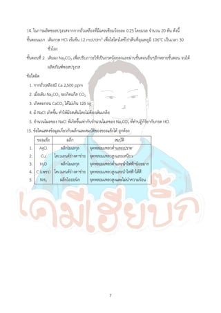 7
14. ในการผลิตซอลปรุงรสจากกากถั่วเหลืองที่มีแคลเซียมร้อยละ 0.25 โดยมวล จ้านวน 20 ตัน ดังนี้
ขั้นตอนแรก เติมกรด HCl เข้มข้น 12 mol/dm3 เพื่อไฮโดรไลซ์โปรตีนที่อุณหภูมิ 106oC เป็นเวลา 30
ชั่วโมง
ขั้นตอนที่ 2 เติมผง Na2CO3 เพื่อปรับภาวะให้เป็นกรดน้อยลงและผ่านขั้นตอนอื่นๆอีกหลายขั้นตอน จนได้
ผลิตภัณฑ์ซอสปรุงรส
ข้อใดผิด
1. กากถั่วเหลืองมี Ca 2,500 ppm
2. เมื่อเติม Na2CO3 จะเกิดแก๊ส CO2
3. เกิดตะกอน CaCO3 ได้ไม่เกิน 125 kg
4. มี NaCl เกิดขึ้น ท้าให้มีรสเค็มโดยไม่ต้องเติมเกลือ
5. จ้านวนโมลของ NaCl ที่เกิดขึ้นเท่ากับจ้านวนโมลของ Na2CO3 ที่ท้าปฏิกิริยากับกรด HCl
15. ข้อใดแสดงข้อมูลเกี่ยวกับผลึกและสมบัติของของแข็งได้ ถูกต้อง
ของแข็ง ผลึก สมบัติ
1.
2.
3.
4.
5.
AgCl
Cu
H2O
C (เพชร)
NH3
ผลึกโมเลกุล
โคเวเลนต์ร่างตาข่าย
ผลึกโมเลกุล
โคเวเลนต์ร่างตาข่าย
ผลึกไอออนิก
จุดหลอมเหลวต่้าและเปราะ
จุดหลอมเหลวสูงและเหนียว
จุดหลอมเหลวต่้าและน้าไฟฟ้าน้อยมาก
จุดหลอมเหลวสูงและน้าไฟฟ้าได้ดี
จุดหลอมเหลวสูงและไม่น้าความร้อน
 