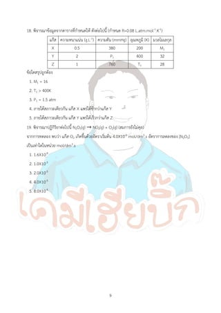 9
18. พิจารณาข้อมูลจากตารางที่ก้าหนดให้ ดังต่อไปนี้ (ก้าหนด R=0.08 L.atm.mol-1.K-1)
แก๊ส ความหนาแน่น (g.L-1) ความดัน (mmHg) อุณหภูมิ (K) มวลโมเลกุล
X 0.5 380 200 M1
Y 2 P1 400 32
Z 1 760 T1 28
ข้อใดสรุปถูกต้อง
1. M1 = 16
2. T1 > 400K
3. P1 = 1.5 atm
4. ภายใต้สภาวะเดียวกัน แก๊ส X แพร่ได้ช้ากว่าแก๊ส Y
5. ภายใต้สภาวะเดียวกัน แก๊ส Y แพร่ได้เร็วกว่าแก๊ส Z
19. พิจารณาปฏิกิริยาต่อไปนี้ N2O5(g) → NO2(g) + O2(g) (สมการยังไม่ดุล)
จากการทดลอง พบว่า แก๊ส O2 เกิดขึ้นด้วยอัตราเริ่มต้น 4.0X10-5 mol/dm3.s อัตราการลดลงของ [N2O5]
เป็นเท่าใดในหน่วย mol/dm3.s
1. 1.6X10-9
2. 1.0X10-5
3. 2.0X10-5
4. 4.0X10-5
5. 8.0X10-5
 