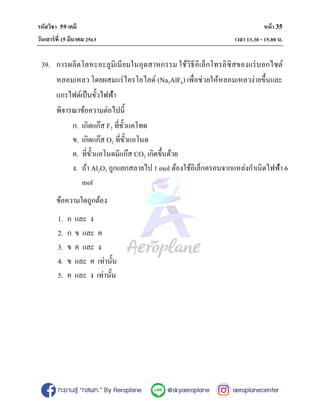รหัสวิชา 59เคมี หน้า 35
วันเสาร์ที3 15 มีนาคม 2563 เวลา 13.30 - 15.00น.
39. การผลิตโลหะอะลูมิเนียมในอุตสาหกรรม ใช้วิธีอิเล็กโทรลิซิสของแร่บอกไซต์
หลอมเหลว โดยผสมแร่ไครโอไลต์ (Na3AlF6) เพื#อช่วยให้หลอมเหลวง่ายขึNนและ
แกรไฟต์เป็นขัNวไฟฟ้า
พิจารณาข้อความต่อไปนีN
ก. เกิดแก๊ส F2 ที#ขัNวแคโทด
ข. เกิดแก๊ส O2 ที#ขัNวแอโนด
ค. ที#ขัNวแอโนดมีแก๊ส CO2 เกิดขึNนด้วย
ง. ถ้า Al2O3 ถูกแยกสลายไป 1 mol ต้องใช้อิเล็กตรอนจากแหล่งกําเนิดไฟฟ้า 6
mol
ข้อความใดถูกต้อง
1. ก และ ง
2. ก ข และ ค
3. ข ค และ ง
4. ข และ ค เท่านัNน
5. ค และ ง เท่านัNน
 