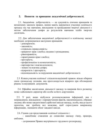 2. Поняття та принципи академічної доброчесності.
2.1. Академічна доброчесність — це сукупність етичних принципів та
визначених законом правил, якими мають керуватися учасники освітнього
процесу під час навчання, викладання та провадження творчої діяльності з
метою забезпечення довіри до результатів навчання та/або творчих
досягнень.
2.2. Для забезпечення академічної доброчесності в освітньому закладі
необхідно дотримуватися наступних принципів:
- демократизм;
- законність;
- соціальна справедливість;
- пріоритет прав і свобод людини і громадянина;
- рівноправність;
- гарантування прав і свобод;
- прозорість;
- професіоналізм та компетентність;
- партнерство і взаємодопомога;
- повага та взаємна довіра;
- відкритість і прозорість;
- відповідальність за порушення академічної доброчесності.
2.3. Кожен учасник освітньої спільнотинаділений правом вільно обирати
свою громадську позицію, яка проголошується відкрито при обговоренні
рішень та внутрішніх документів.
2.4. Офіційне висвітлення діяльності закладу та напрямів його розвитку
може здійснювати директор або особа за його дорученням.
2.5. У разі, якщо відбулося розповсюдження інформації, яка є
неправдивою, викладеною з перекрученням фактів, наклепницькою, ображає
людину або може завдати іншої серйозної шкодизакладу, особа, якадо цього
причетна, має зробити все можливе, щоб спростувати викривлену
інформацію, зменшити обсяг завданої шкоди.
2.6. Гідним для представників освітньої спільноти є:
- шанобливе ставлення до символіки закладу: гімну, прапора,
емблеми;
- дотримання Правил внутрішнього трудового розпорядку;
 