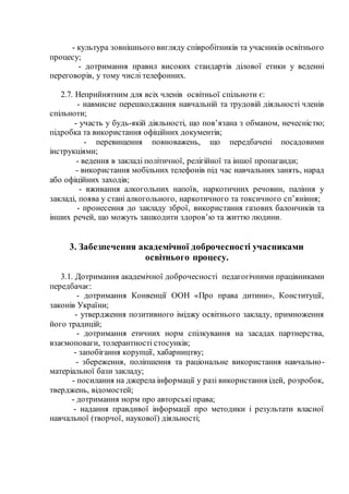 - культура зовнішнього вигляду співробітників та учасників освітнього
процесу;
- дотримання правил високих стандартів ділової етики у веденні
переговорів, у тому числі телефонних.
2.7. Неприйнятним для всіх членів освітньої спільноти є:
- навмисне перешкоджання навчальній та трудовій діяльності членів
спільноти;
- участь у будь-якій діяльності, що пов’язана з обманом, нечесністю;
підробка та використання офіційних документів;
- перевищення повноважень, що передбачені посадовими
інструкціями;
- ведення в закладі політичної, релігійної та іншої пропаганди;
- використання мобільних телефонів під час навчальних занять, нарад
або офіційних заходів;
- вживання алкогольних напоїв, наркотичних речовин, паління у
закладі, поява у стані алкогольного, наркотичного та токсичного сп’яніння;
- пронесення до закладу зброї, використання газових балончиків та
інших речей, що можуть зашкодити здоров’ю та життю людини.
3. Забезпечення академічної доброчесності учасниками
освітнього процесу.
3.1. Дотримання академічної доброчесності педагогічними працівниками
передбачає:
- дотримання Конвенції ООН «Про права дитини», Конституції,
законів України;
- утвердження позитивного іміджу освітнього закладу, примноження
його традицій;
- дотримання етичних норм спілкування на засадах партнерства,
взаємоповаги, толерантності стосунків;
- запобігання корупції, хабарництву;
- збереження, поліпшення та раціональне використання навчально-
матеріальної бази закладу;
- посилання на джерела інформації у разі використання ідей, розробок,
тверджень, відомостей;
- дотримання норм про авторські права;
- надання правдивої інформації про методики і результати власної
навчальної (творчої, наукової) діяльності;
 